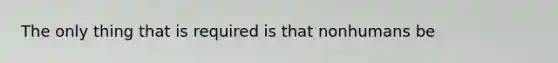 The only thing that is required is that nonhumans be