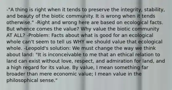 -"A thing is right when it tends to preserve the integrity, stability, and beauty of the biotic community. It is wrong when it tends otherwise." -Right and wrong here are based on ecological facts. But whence comes the value? Why value the biotic community AT ALL? -Problem: Facts about what is good for an ecological whole can't seem to tell us WHY we should value that ecological whole. -Leopold's solution: We must change the way we think about land: "It is inconceivable to me that an ethical relation to land can exist without love, respect, and admiration for land, and a high regard for its value. By value, I mean something far broader than mere economic value; I mean value in the philosophical sense."