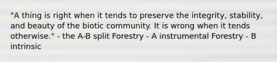 "A thing is right when it tends to preserve the integrity, stability, and beauty of the biotic community. It is wrong when it tends otherwise." - the A-B split Forestry - A instrumental Forestry - B intrinsic