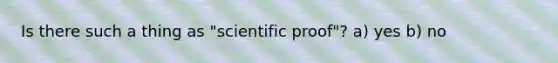 Is there such a thing as "scientific proof"? a) yes b) no