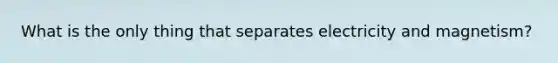 What is the only thing that separates electricity and magnetism?