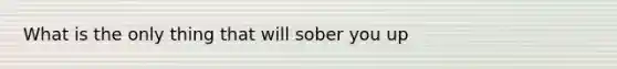 What is the only thing that will sober you up