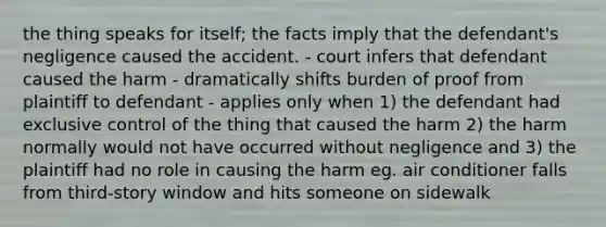 the thing speaks for itself; the facts imply that the defendant's negligence caused the accident. - court infers that defendant caused the harm - dramatically shifts burden of proof from plaintiff to defendant - applies only when 1) the defendant had exclusive control of the thing that caused the harm 2) the harm normally would not have occurred without negligence and 3) the plaintiff had no role in causing the harm eg. air conditioner falls from third-story window and hits someone on sidewalk