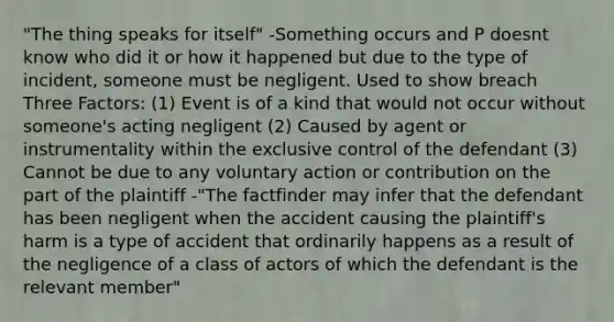 "The thing speaks for itself" -Something occurs and P doesnt know who did it or how it happened but due to the type of incident, someone must be negligent. Used to show breach Three Factors: (1) Event is of a kind that would not occur without someone's acting negligent (2) Caused by agent or instrumentality within the exclusive control of the defendant (3) Cannot be due to any voluntary action or contribution on the part of the plaintiff -"The factfinder may infer that the defendant has been negligent when the accident causing the plaintiff's harm is a type of accident that ordinarily happens as a result of the negligence of a class of actors of which the defendant is the relevant member"