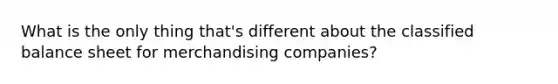 What is the only thing that's different about the classified balance sheet for merchandising companies?