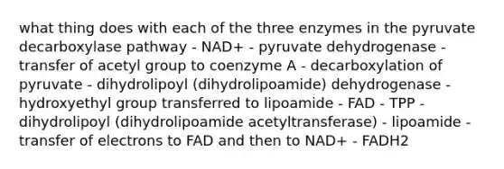 what thing does with each of the three enzymes in the pyruvate decarboxylase pathway - NAD+ - pyruvate dehydrogenase - transfer of acetyl group to coenzyme A - decarboxylation of pyruvate - dihydrolipoyl (dihydrolipoamide) dehydrogenase - hydroxyethyl group transferred to lipoamide - FAD - TPP - dihydrolipoyl (dihydrolipoamide acetyltransferase) - lipoamide - transfer of electrons to FAD and then to NAD+ - FADH2