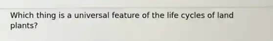 Which thing is a universal feature of the life cycles of land plants?