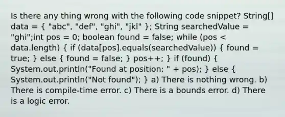 Is there any thing wrong with the following code snippet? String[] data = ( "abc", "def", "ghi", "jkl" ); String searchedValue = "ghi";int pos = 0; boolean found = false; while (pos < data.length) ( if (data[pos].equals(searchedValue)) { found = true; ) else ( found = false; ) pos++; } if (found) ( System.out.println("Found at position: " + pos); ) else ( System.out.println("Not found"); ) a) There is nothing wrong. b) There is compile-time error. c) There is a bounds error. d) There is a logic error.