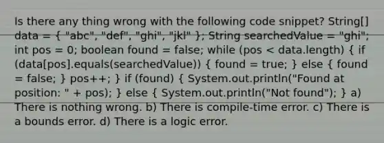 Is there any thing wrong with the following code snippet? String[] data = ( "abc", "def", "ghi", "jkl" ); String searchedValue = "ghi"; int pos = 0; boolean found = false; while (pos < data.length) ( if (data[pos].equals(searchedValue)) { found = true; ) else ( found = false; ) pos++; } if (found) ( System.out.println("Found at position: " + pos); ) else ( System.out.println("Not found"); ) a) There is nothing wrong. b) There is compile-time error. c) There is a bounds error. d) There is a logic error.