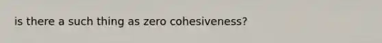 is there a such thing as zero cohesiveness?