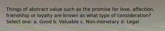 Things of abstract value such as the promise for love, affection, friendship or loyalty are known as what type of consideration? Select one: a. Good b. Valuable c. Non-monetary d. Legal