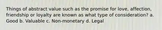 Things of abstract value such as the promise for love, affection, friendship or loyalty are known as what type of consideration? a. Good b. Valuable c. Non-monetary d. Legal