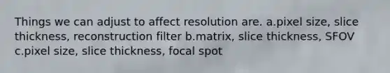 Things we can adjust to affect resolution are. a.pixel size, slice thickness, reconstruction filter b.matrix, slice thickness, SFOV c.pixel size, slice thickness, focal spot