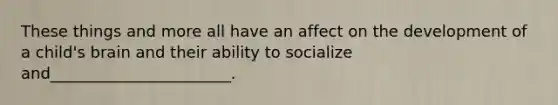 These things and more all have an affect on the development of a child's brain and their ability to socialize and_______________________.