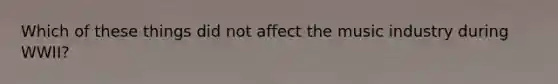 Which of these things did not affect the music industry during WWII?