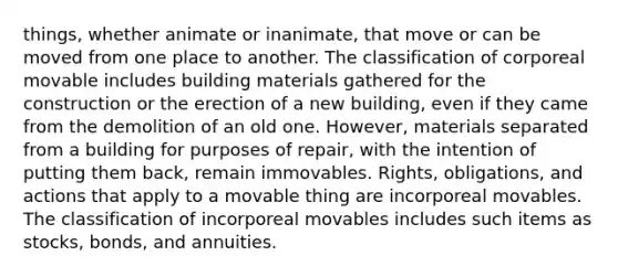 things, whether animate or inanimate, that move or can be moved from one place to another. The classification of corporeal movable includes building materials gathered for the construction or the erection of a new building, even if they came from the demolition of an old one. However, materials separated from a building for purposes of repair, with the intention of putting them back, remain immovables. Rights, obligations, and actions that apply to a movable thing are incorporeal movables. The classification of incorporeal movables includes such items as stocks, bonds, and annuities.