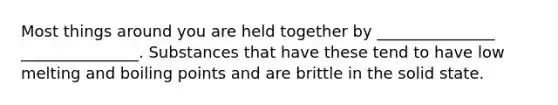 Most things around you are held together by _______________ _______________. Substances that have these tend to have low melting and boiling points and are brittle in the solid state.