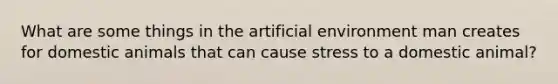 What are some things in the artificial environment man creates for domestic animals that can cause stress to a domestic animal?