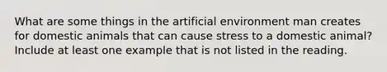 What are some things in the artificial environment man creates for domestic animals that can cause stress to a domestic animal? Include at least one example that is not listed in the reading.