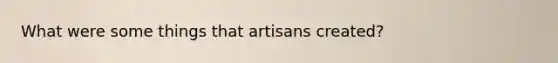 What were some things that artisans created?