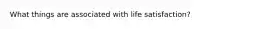 What things are associated with life satisfaction?