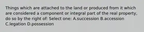 Things which are attached to the land or produced from it which are considered a component or integral part of the real property, do so by the right of: Select one: A.succession B.accession C.legation D.possession