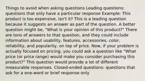 Things to avoid when asking questions Leading questions: questions that only have a particular response Example: This product is too expensive, isn't it? This is a leading question because it suggests an answer as part of the question. A better question might be, "What is your opinion of this product?" There are tons of answers to that question, and they could include information about usability, features, accessories, color, reliability, and popularity, on top of price. Now, if your problem is actually focused on pricing, you could ask a question like "What price (or price range) would make you consider purchasing this product?" This question would provide a lot of different measurable responses. Closed-ended questions: questions that ask for a one-word or brief response only