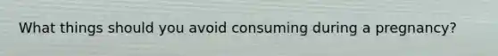 What things should you avoid consuming during a pregnancy?