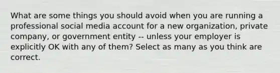 What are some things you should avoid when you are running a professional social media account for a new organization, private company, or government entity -- unless your employer is explicitly OK with any of them? Select as many as you think are correct.