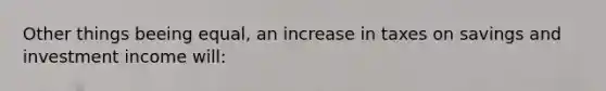 Other things beeing equal, an increase in taxes on savings and investment income will: