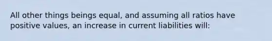 All other things beings equal, and assuming all ratios have positive values, an increase in current liabilities will: