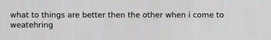 what to things are better then the other when i come to weatehring