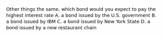 Other things the same, which bond would you expect to pay the highest interest rate A. a bond issued by the U.S. government B. a bond issued by IBM C. a bond issued by New York State D. a bond issued by a new restaurant chain