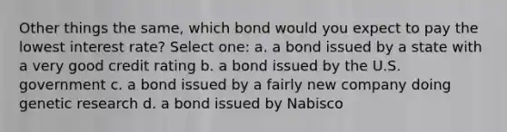 Other things the same, which bond would you expect to pay the lowest interest rate? Select one: a. a bond issued by a state with a very good credit rating b. a bond issued by the U.S. government c. a bond issued by a fairly new company doing genetic research d. a bond issued by Nabisco