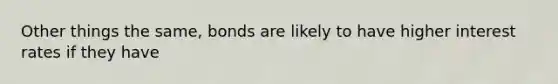 Other things the same, bonds are likely to have higher interest rates if they have