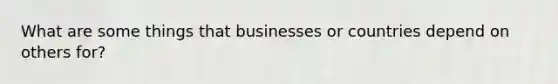 What are some things that businesses or countries depend on others for?