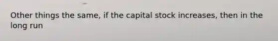 Other things the same, if the capital stock increases, then in the long run