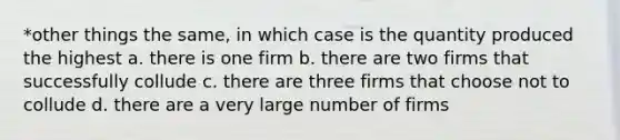 *other things the same, in which case is the quantity produced the highest a. there is one firm b. there are two firms that successfully collude c. there are three firms that choose not to collude d. there are a very large number of firms