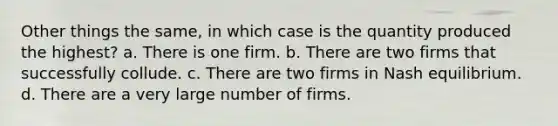 Other things the same, in which case is the quantity produced the highest? a. There is one firm. b. There are two firms that successfully collude. c. There are two firms in Nash equilibrium. d. There are a very large number of firms.