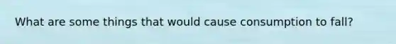 What are some things that would cause consumption to fall?