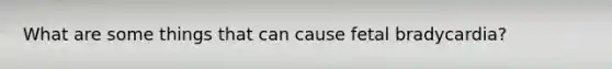 What are some things that can cause fetal bradycardia?