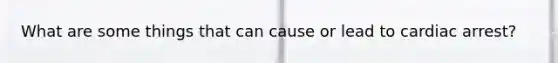 What are some things that can cause or lead to cardiac arrest?