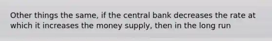 Other things the same, if the central bank decreases the rate at which it increases the money supply, then in the long run