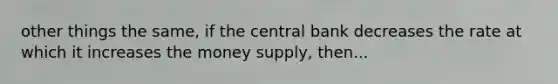 other things the same, if the central bank decreases the rate at which it increases the money supply, then...