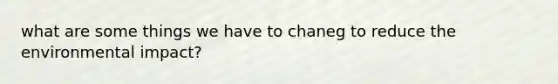 what are some things we have to chaneg to reduce the environmental impact?