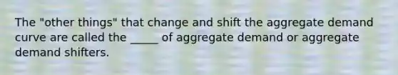 The "other things" that change and shift the aggregate demand curve are called the _____ of aggregate demand or aggregate demand shifters.