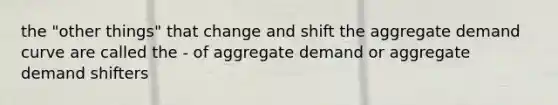 the "other things" that change and shift the aggregate demand curve are called the - of aggregate demand or aggregate demand shifters