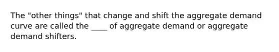 The "other things" that change and shift the aggregate demand curve are called the ____ of aggregate demand or aggregate demand shifters.