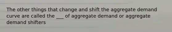 The other things that change and shift the aggregate demand curve are called the ___ of aggregate demand or aggregate demand shifters