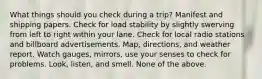 What things should you check during a trip? Manifest and shipping papers. Check for load stability by slightly swerving from left to right within your lane. Check for local radio stations and billboard advertisements. Map, directions, and weather report. Watch gauges, mirrors, use your senses to check for problems. Look, listen, and smell. None of the above.